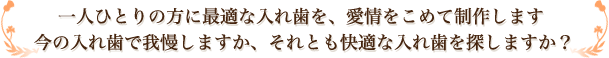 一人ひとりの方に最適な入れ歯を、愛情をこめて制作します。今の入れ歯で我慢しますか、それとも快適な入れ歯を探しますか？