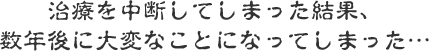 治療を中断してしまった結果、数年後に大変なことになってしまった…